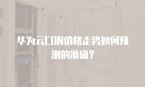 华为云CDN价格走势如何预测的准确？