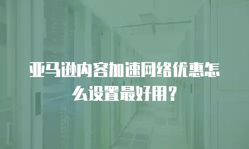 亚马逊内容加速网络优惠怎么设置最好用？