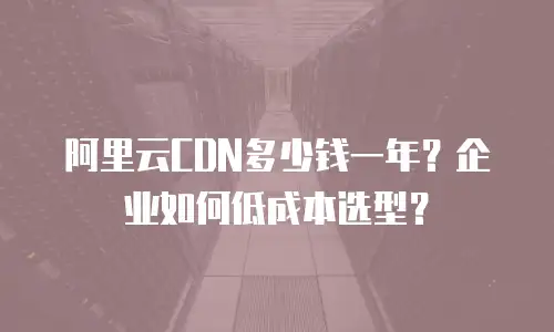 阿里云CDN多少钱一年？企业如何低成本选型？