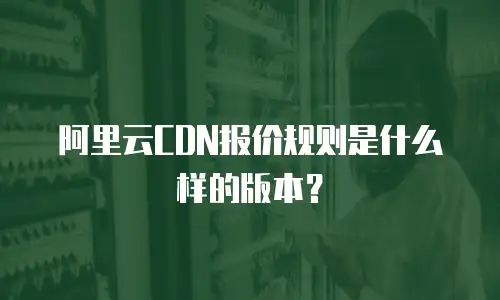 阿里云CDN报价规则是什么样的版本？