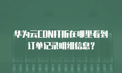 华为云CDN打折在哪里看到订单记录明细信息？