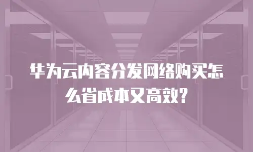 华为云内容分发网络购买怎么省成本又高效？
