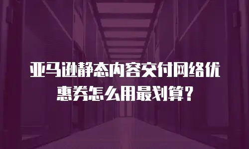 亚马逊静态内容交付网络优惠券怎么用最划算？