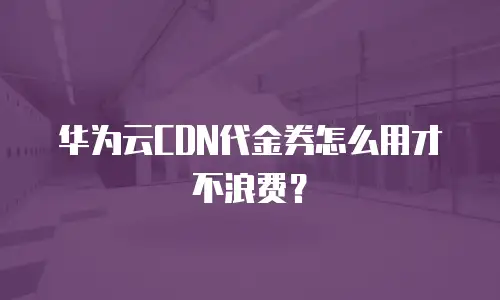 华为云CDN代金券怎么用才不浪费？