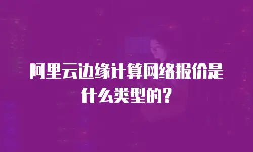 阿里云边缘计算网络报价是什么类型的？