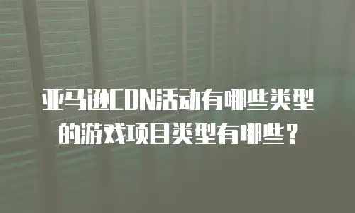 亚马逊CDN活动有哪些类型的游戏项目类型有哪些？
