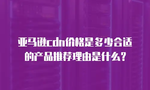 亚马逊cdn价格是多少合适的产品推荐理由是什么？