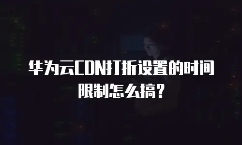 华为云CDN打折设置的时间限制怎么搞？