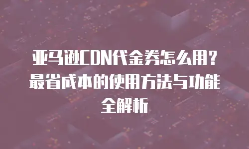 亚马逊CDN代金券怎么用？最省成本的使用方法与功能全解析