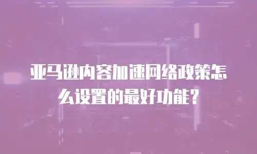 亚马逊内容加速网络政策怎么设置的最好功能？