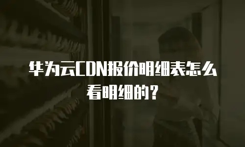 华为云CDN报价明细表怎么看明细的？
