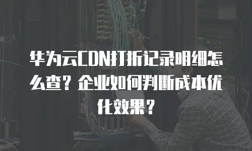 华为云CDN打折记录明细怎么查？企业如何判断成本优化效果？