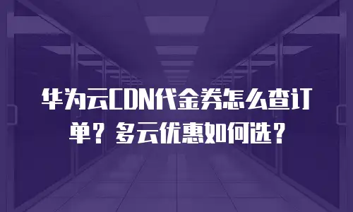 华为云CDN代金券怎么查订单？多云优惠如何选？