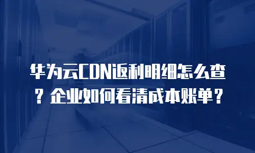 华为云CDN返利明细怎么查？企业如何看清成本账单？