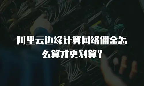 阿里云边缘计算网络佣金怎么算才更划算？