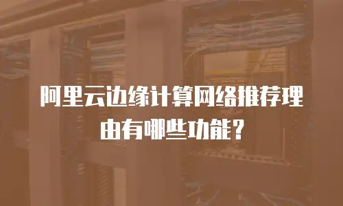 阿里云边缘计算网络推荐理由有哪些功能？
