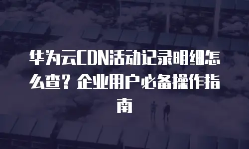 华为云CDN活动记录明细怎么查？企业用户必备操作指南
