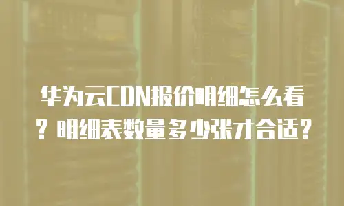 华为云CDN报价明细怎么看？明细表数量多少张才合适？