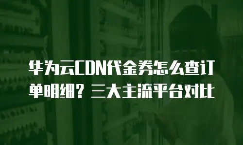 华为云CDN代金券怎么查订单明细？三大主流平台对比