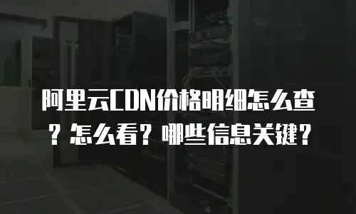 阿里云CDN价格明细怎么查？怎么看？哪些信息关键？