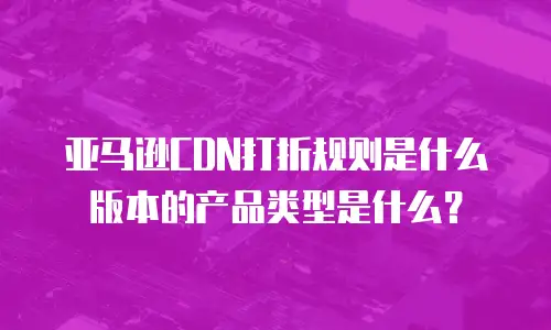 亚马逊CDN打折规则是什么版本的产品类型是什么？