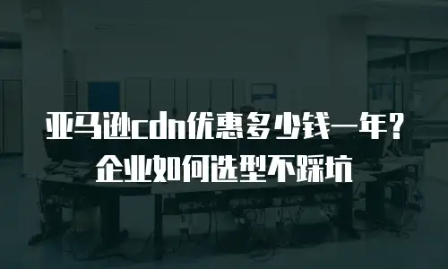 亚马逊cdn优惠多少钱一年？企业如何选型不踩坑