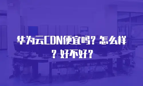 华为云CDN便宜吗？怎么样？好不好？