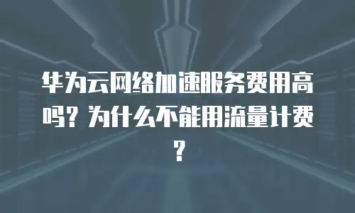 华为云网络加速服务费用高吗？为什么不能用流量计费？