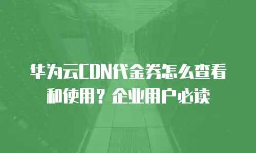 华为云CDN代金券怎么查看和使用？企业用户必读