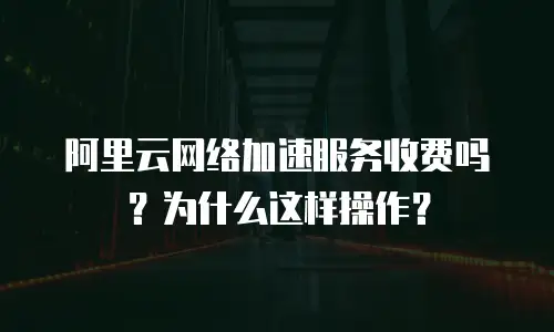 阿里云网络加速服务收费吗？为什么这样操作？