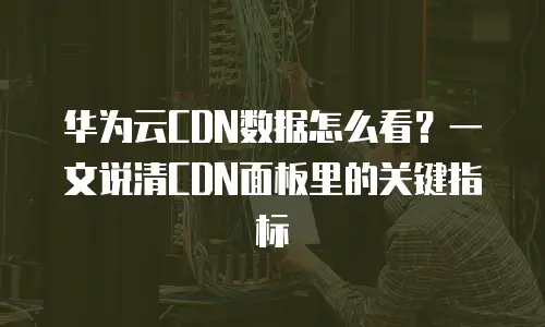华为云CDN数据怎么看？一文说清CDN面板里的关键指标