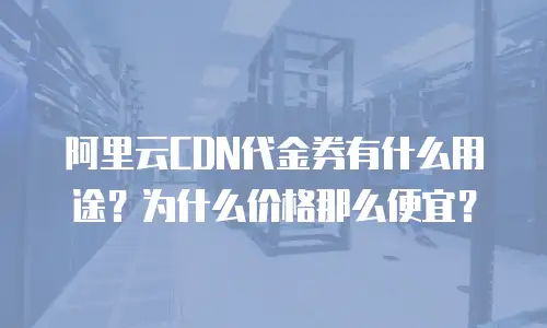 阿里云CDN代金券有什么用途？为什么价格那么便宜？