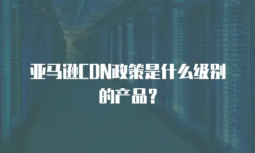 亚马逊CDN政策是什么级别的产品？