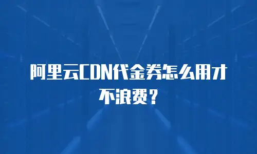 阿里云CDN代金券怎么用才不浪费？