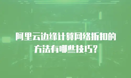 阿里云边缘计算网络折扣的方法有哪些技巧？