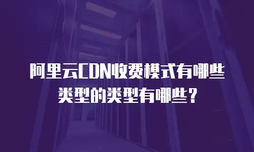 阿里云CDN收费模式有哪些类型的类型有哪些？