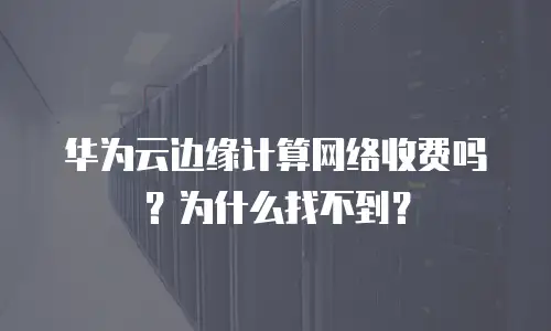华为云边缘计算网络收费吗？为什么找不到？