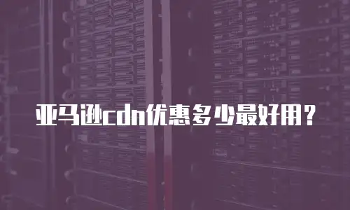 亚马逊cdn优惠多少最好用？