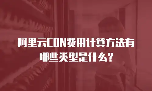 阿里云CDN费用计算方法有哪些类型是什么？