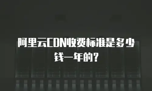 阿里云CDN收费标准是多少钱一年的？