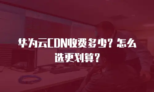 华为云CDN收费多少？怎么选更划算？