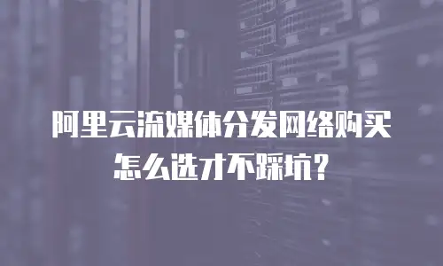 阿里云流媒体分发网络购买怎么选才不踩坑？