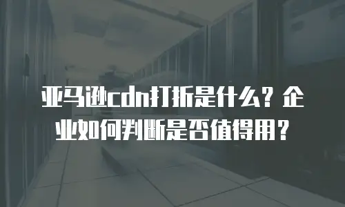 亚马逊cdn打折是什么？企业如何判断是否值得用？