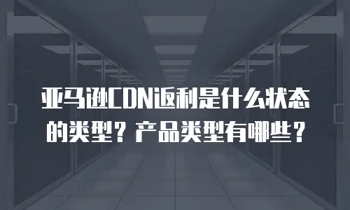 亚马逊CDN返利是什么状态的类型？产品类型有哪些？