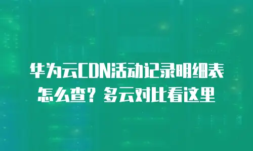 华为云CDN活动记录明细表怎么查？多云对比看这里