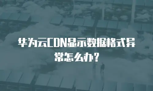 华为云CDN显示数据格式异常怎么办？