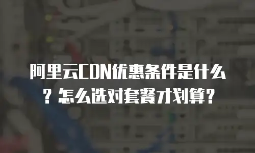 阿里云CDN优惠条件是什么？怎么选对套餐才划算？