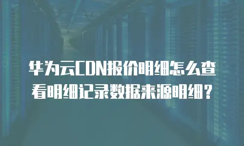华为云CDN报价明细怎么查看明细记录数据来源明细？