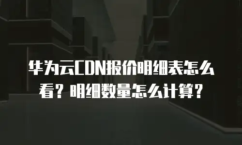 华为云CDN报价明细表怎么看？明细数量怎么计算？