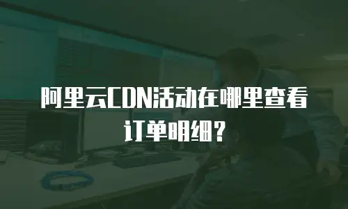 阿里云CDN活动在哪里查看订单明细？